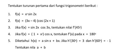 Tentukan turunan pertama dari fungsi trigonometri berikut : 2. 1. f(x) = x' sin 2x f(x) = (3x - 4) (cos (2x + 1) 3. Jika f(x) = sin 2x cos 3x, tentukan nilai f'(450) 4. Jika f(x) = (1 + x) cos x, tentukan f'(x) pada x = 180° 5. Diketahui h(x) = a sin x + bx. Jika h'(30) = 3 dan h' (60°) = -1 Tentukan nila a + b 