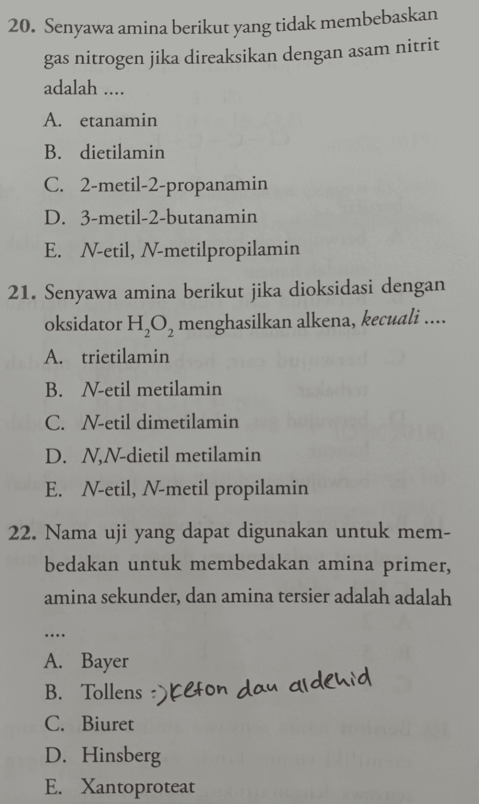 20. Senyawa amina berikut yang tidak membebaskan gas nitrogen jika direaksikan dengan asam nitrit adalah .... A. etanamin B. dietilamin C. 2-metil-2-propanamin D. 3-metil-2-butanamin E. N-etil, N-metilpropilamin 21. Senyawa amina berikut jika dioksidasi dengan oksidator H,O, menghasilkan alkena, kecuali .... A. trietilamin B. N-etil metilamin C. N-etil dimetilamin D. N,N-dietil metilamin E. N-etil, N-metil propilamin 22. Nama uji yang dapat digunakan untuk mem- bedakan untuk membedakan amina primer, amina sekunder, dan amina tersier adalah adalah A. Bayer B. Tollens :) Kefon dan aldehid C. Biuret D. Hinsberg E. Xantoproteat 