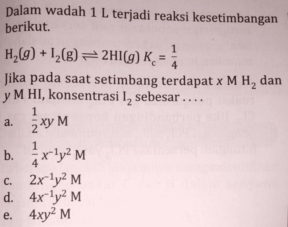 1 + Dalam wadah 1 L terjadi reaksi kesetimbangan berikut. H2(g) + 12(g) = 2HI(g) K. 8= ) = Jika pada saat setimbang terdapat x M H, dan y M HI, konsentrasi I, sebesar .... 1 = 4 a. 2 x y M 1 - . b. 5x ly2 M c. 2x-1y2 M. d. 4x-ly2 M e. 4xy2 M 