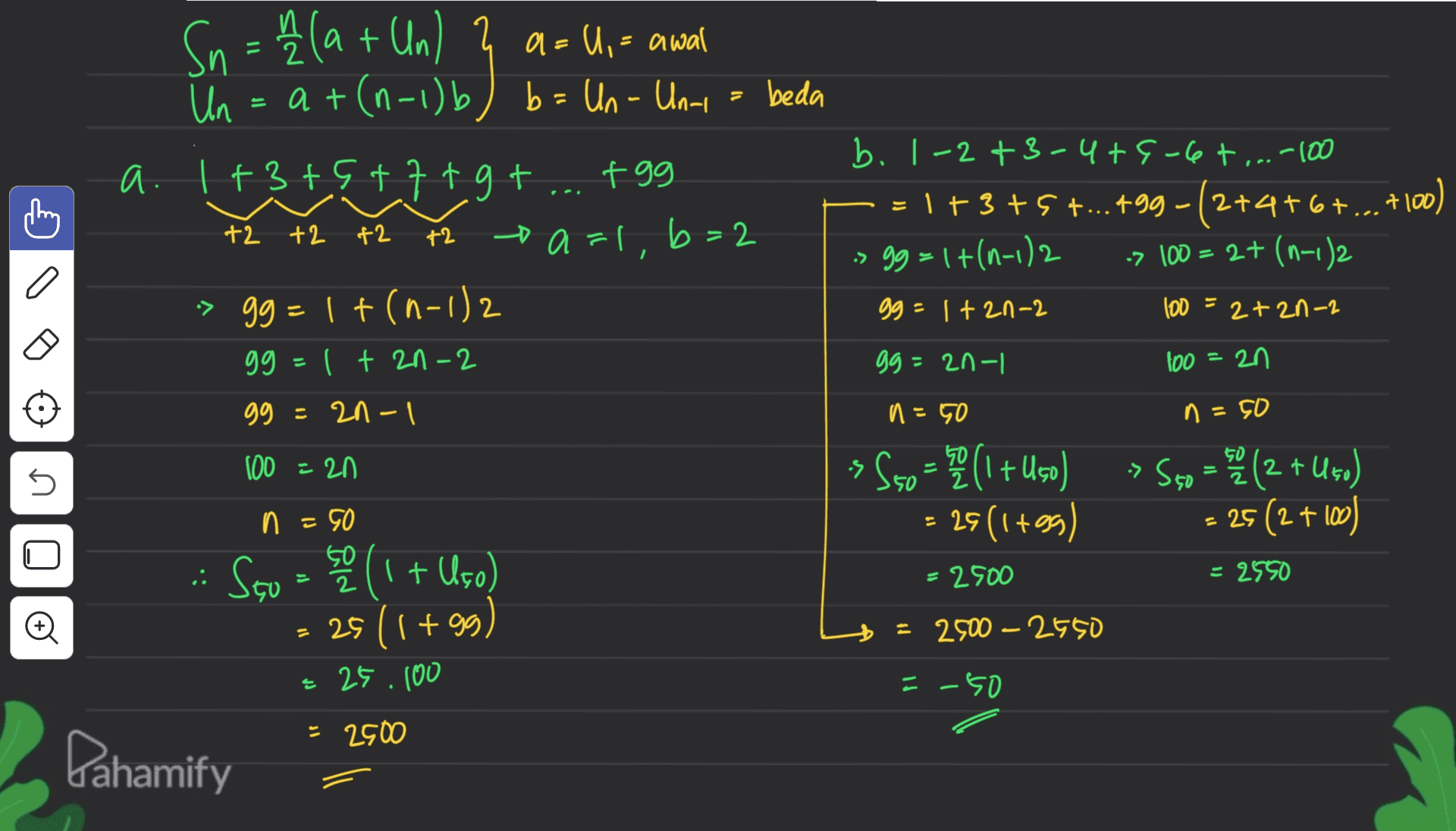 Sn = {(a + Un) & a= U,= awal Un = at(n-1)b) b = Un-Un- beda a. 1+3+5+7+gt tgg +2 +2 +2 +2 a=l, b=2 b. 1-2+3-4+6-6+ ...-100 =1+3+5+...+99 –(2+4+6+...+100) » 99 = 1+(1-1)2 -> 100 = 2+ (n-1)2 gg = 1+2n-2 2+2n-2 100 = > gg=1t(n-1)2 99 - ( + 21-2 gg = 2n-1 100 = 2n gg = 2n-1 n=50 n=50 100 = 20 U -> 550 = (1 + Uso) = 29(1+99) > S5o = 2 (2 + U50) 25 (2 + 100) n =50 U :. = 2500 = 2550 Svo - (1 + Uço) = 25 (1+99) = 25.100 = 2500 - 2650 =-50 = 2500 Pahamify 