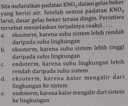 Sita melarutkan padatan KNO3 dalam gelas beker yang berisi air. Setelah semua padatan KNO3 larut, dasar gelas beker terasa dingin. Peristiwa tersebut menjelaskan terjadinya reaksi .... a. eksoterm, karena suhu sistem lebih rendah daripada suhu lingkungan b. eksoterm, karena suhu sistem lebih tinggi daripada suhu lingkungan endoterm, karena suhu lingkungan lebih rendah daripada suhu sistem d. eksoterm, karena kalor mengalir dari lingkungan ke sistem endoterm, karena kalor mengalir dari sistem ke lingkungan c. e. 