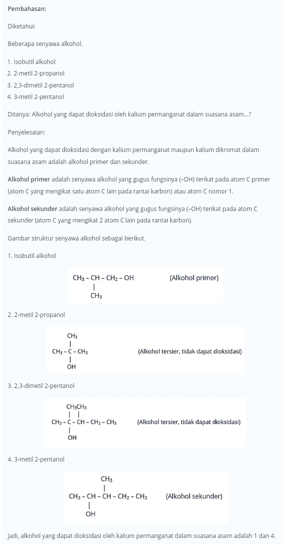 Pembahasan: Diketahui: Beberapa senyawa alkohol. 1. Isobutil alkohol 2.2-metil 2-propanol 3.2,3-dimetil 2-pentanol 4.3-metil 2-pentanol Ditanya: Alkohol yang dapat dioksidasi oleh kalium permanganat dalam suasana asam..? Penyelesaian: Alkohol yang dapat dioksidasi dengan kalium permanganat maupun kalium dikromat dalam suasana asam adalah alkohol primer dan sekunder. Alkohol primer adalah senyawa alkohol yang gugus fungsinya (-OH) terikat pada atom C primer (atom C yang mengikat satu atom C lain pada rantai karbon) atau atom C nomor 1 Alkohol sekunder adalah senyawa alkohol yang gugus fungsinya (-OH) terikat pada atom C sekunder (atom Cyang mengikat 2 atom Clain pada rantai karbon). Gambar struktur senyawa alkohol sebagai berikut. 1. Isobutil alkohol (Alkohol primer) CH3 -CH-CH2-OH 1 CH3 2.2-metil 2-propanol CH3 1 CH3 -C- CH3 1 OH (Alkohol tersier, tidak dapat dioksidasi) 3. 2,3-dimetil 2-pentanol CH3CH3 TI CH3 -C- CH - CH2 - CH3 I OH (Alkohol tersier, tidak dapat dioksidasi) 4. 3-metil 2-pentanol CH3 1 CH3 - CH - CH - CH2 - CH3 (Alkohol sekunder) OH Jadi, alkohol yang dapat dioksidasi oleh kalium permanganat dalam suasana asam adalah 1 dan 4. 