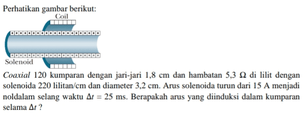 Perhatikan gambar berikut: Coil QOOOOOOOOOOOOOOOOOOOO BEGELECECOCE 2002 Solenoid Coaxial 120 kumparan dengan jari-jari 1,8 cm dan hambatan 5,3 12 di lilit dengan solenoida 220 lilitan/cm dan diameter 3,2 cm. Arus solenoida turun dari 15 A menjadi noldalam selang waktu At = 25 ms. Berapakah arus yang diinduksi dalam kumparan selama At? - 