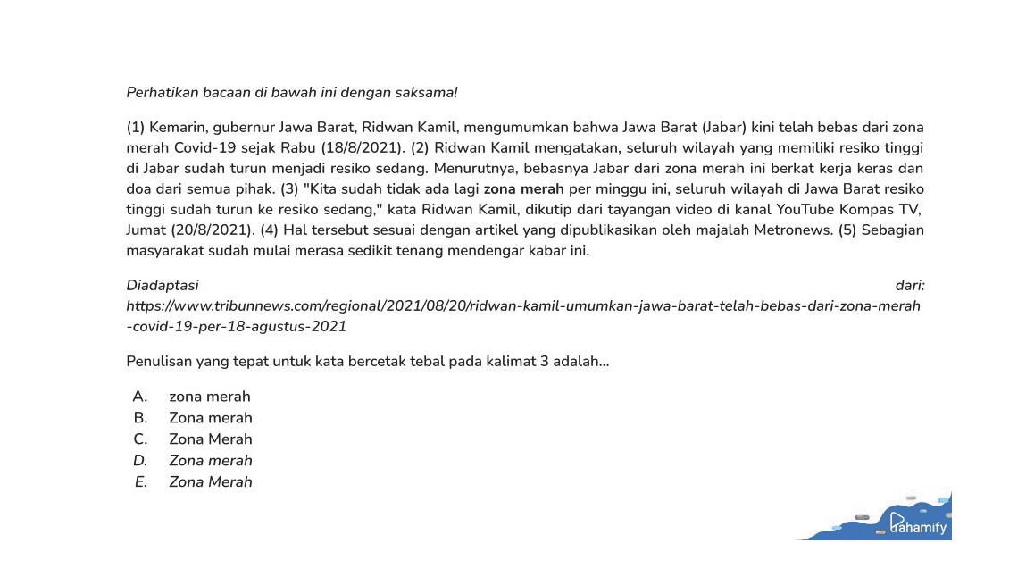 Perhatikan bacaan di bawah ini dengan saksama! (1) Kemarin, gubernur Jawa Barat, Ridwan Kamil, mengumumkan bahwa Jawa Barat (Jabar) kini telah bebas dari zona merah Covid-19 sejak Rabu (18/8/2021). (2) Ridwan Kamil mengatakan, seluruh wilayah yang memiliki resiko tinggi di Jabar sudah turun menjadi resiko sedang. Menurutnya, bebasnya Jabar dari zona merah ini berkat kerja keras dan doa dari semua pihak. (3) "Kita sudah tidak ada lagi zona merah per minggu ini, seluruh wilayah di Jawa Barat resiko tinggi sudah turun ke resiko sedang," kata Ridwan Kamil, dikutip dari tayangan video di kanal YouTube Kompas TV, Jumat (20/8/2021). (4) Hal tersebut sesuai dengan artikel yang dipublikasikan oleh majalah Metronews. (5) Sebagian masyarakat sudah mulai merasa sedikit tenang mendengar kabar ini. Diadaptasi dari: https://www.tribunnews.com/regional/2021/08/20/ridwan-kamil-umumkan-jawa-barat-telah-bebas-dari-zona-merah -covid-19-per-18-agustus-2021 Penulisan yang tepat untuk kata bercetak tebal pada kalimat 3 adalah... A. B. C. D. zona merah Zona merah Zona Merah Zona merah Zona Merah E. Pahamify 