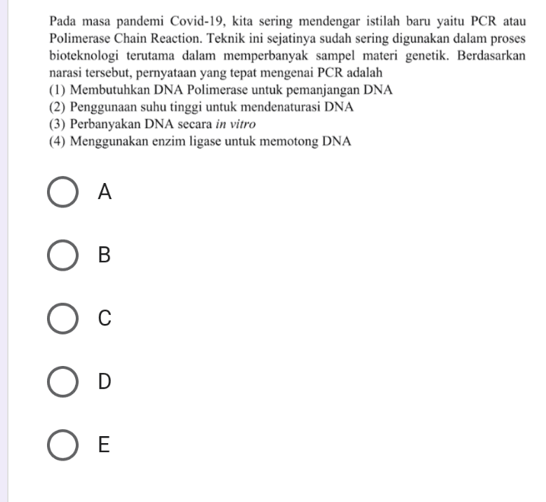 Pada masa pandemi Covid-19, kita sering mendengar istilah baru yaitu PCR atau Polimerase Chain Reaction. Teknik ini sejatinya sudah sering digunakan dalam proses bioteknologi terutama dalam memperbanyak sampel materi genetik. Berdasarkan narasi tersebut, pernyataan yang tepat mengenai PCR adalah (1) Membutuhkan DNA Polimerase untuk pemanjangan DNA (2) Penggunaan suhu tinggi untuk mendenaturasi DNA (3) Perbanyakan DNA secara in vitro (4) Menggunakan enzim ligase untuk memotong DNA O A Ов С D Ο Ε 