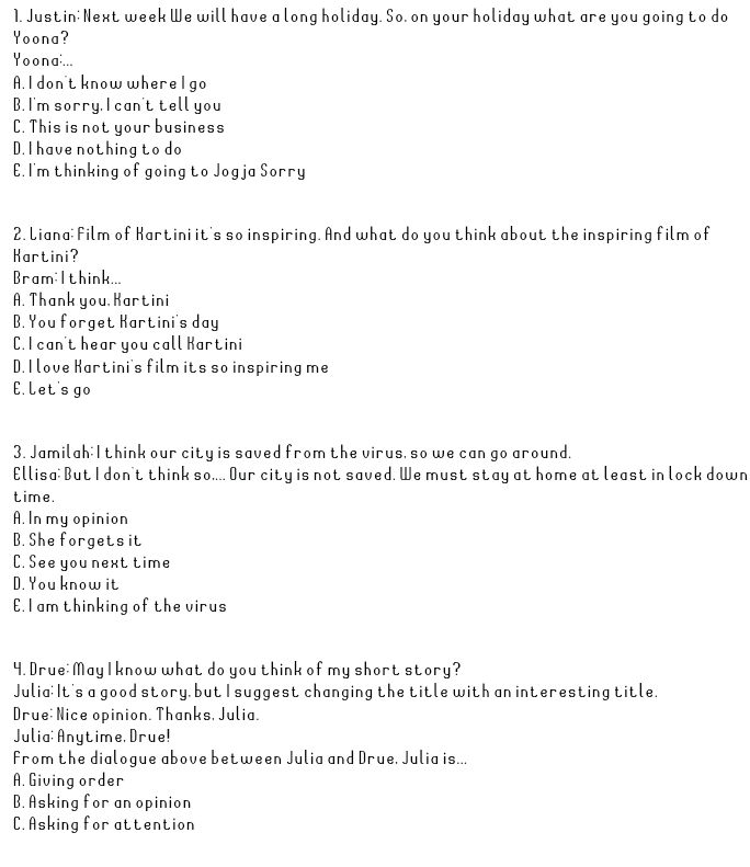 D. Giving an opinion E. Giving hands 
1. Justin:Next week We will have a long holiday. So.on your holiday what are you going to do Yoona? Yoona... A. I don't know where I go B.I'm sorry. I can't tell you C. This is not your business D. I have nothing to do E. I'm thinking of going to Jogja Sorry 2. Liana: Film of Kartini it's so inspiring. And what do you think about the inspiring film of Kartini? Bramilthink... A. Thank you. Kartini B. You forget Kartini's day C.I can't hear you call Kartini D. I love Kartini's film its so inspiring me E.Let's go 3. Jamilah: I think our city is saved from the virus, so we can go around. Ellisa: But I don't think so.... Our city is not saved. We must stay at home at least in lock down time. A. In my opinion B. She forgets it C. See you next time D. You know it E.I am thinking of the virus 4. Drue May I know what do you think of my short story? Julia: It's a good story, but I suggest changing the title with an interesting title. Drue Nice opinion. Thanks. Julia. Julia: Anytime. Drue! from the dialogue above between Julia and Drue. Julia is... A. Giving order B. Asking for an opinion C. Asking for attention 