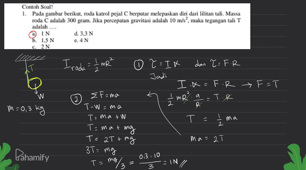 Contoh Soal! 1. Pada gambar berikut, roda katrol pejal C berputar melepaskan diri dari lilitan tali. Massa roda C adalah 300 gram. Jika percepatan gravitasi adalah 10 m/s", maka tegangan tali T adalah .... O IN b. 1,5 N c. 2N d. 3,3 N e. 4 N Iroda:t mR? o T =IK dan T =F.R Jadi I.X=F.R y F=T EF=ma - mR. a T.R m=0,3 kg T-W =ma T=ma t WN ma T=mat mg Ts 2T + mg 3T= mg ma= 2T Fahamify 0.3.10 but 3 : IN 3 ーIN 