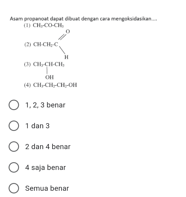 Asam propanoat dapat dibuat dengan cara mengoksidasikan.... (1) CH3-CO-CH3 (2) CH-CH2-C H (3) CH3-CH-CH3 OH (4) CH3-CH-CH2-OH O 1,2,3 benar 1 0 1 dan 3 2 dan 4 benar 4 4 saja benar O Semua benar 