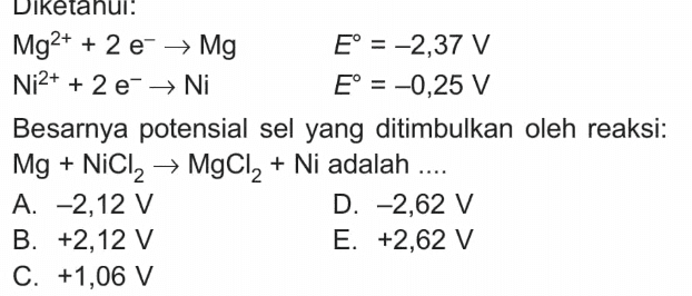 Diketahui Mg2+ + 2 e → Mg E° = -2,37 V Ni2+ + 2e → Ni E° = -0,25 V Besarnya potensial sel yang ditimbulkan oleh reaksi: Mg + NiCl2 → MgCl2 + Ni adalah .... A. -2,12 V D. -2,62 V B. +2,12 V E. +2,62 V C. +1,06 V 