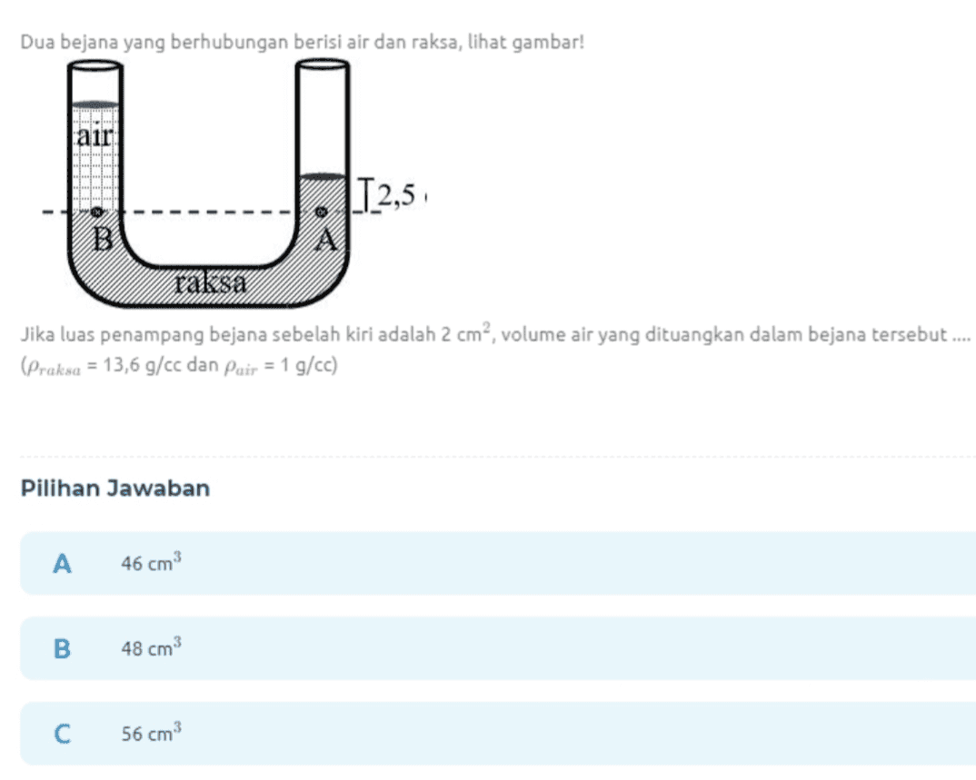 Dua bejana yang berhubungan berisi air dan raksa, lihat gambar! TA lair TTTT U T2,5 i B raksa Jika luas penampang bejana sebelah kiri adalah 2 cm², volume air yang dituangkan dalam bejana tersebut.... (Praksa = 13,6 g/cc dan Pair = 1 g/cc) Pilihan Jawaban A 46 cm3 B 48 cm3 С 56 cm3 