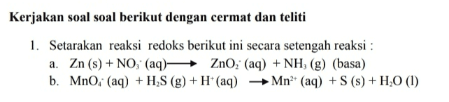 Kerjakan soal soal berikut dengan cermat dan teliti 1. Setarakan reaksi redoks berikut ini secara setengah reaksi : a. Zn (s) + NO, (aq)ZnO2 (aq) + NH, (g) (basa) b. Mno. (aq) + H2S (g) + H+ (aq) Mn+ (aq) +S () + H20 (1) ) H s 