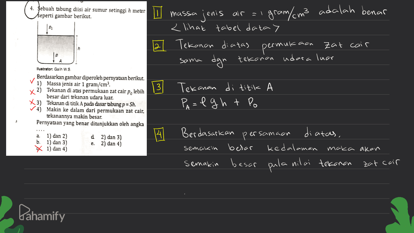 4. Sebuah tabung diisi air sumur setinggi h meter seperti gambar berikut. E massa air jenis gram/ cm3 adalah benar < lihat tabel data) 21 Tekanan diatas permukaan zat cair dgn tekanan udara luar h tea A sama 13 ابا | Ilustrator: Galih W.S. Berdasarkan gambar diperoleh pernyataan berikut. ✓ 1) Massa jenis air 1 gram/cm² x 2) Tekanan di atas permukaan zat cair po lebih besar dari tekanan udara luar. X3) Tekanan di titik A pada dasar tabung p = Sh. ✓4) Makin ke dalam dari permukaan zat cair, tekanannya makin besar. Pernyataan yang benar ditunjukkan oleh angka Tekanan di titik A Palght Po A 4 Berdasarkan persamaan di atas, a. 1) dan 2) b. 1) dan 3) X 1) dan 4) d 2) dan 3) e. 2) dan 4) semakin besar besar kedalaman maka akan pula nilai tekanan zat cair semakin Pahamify 