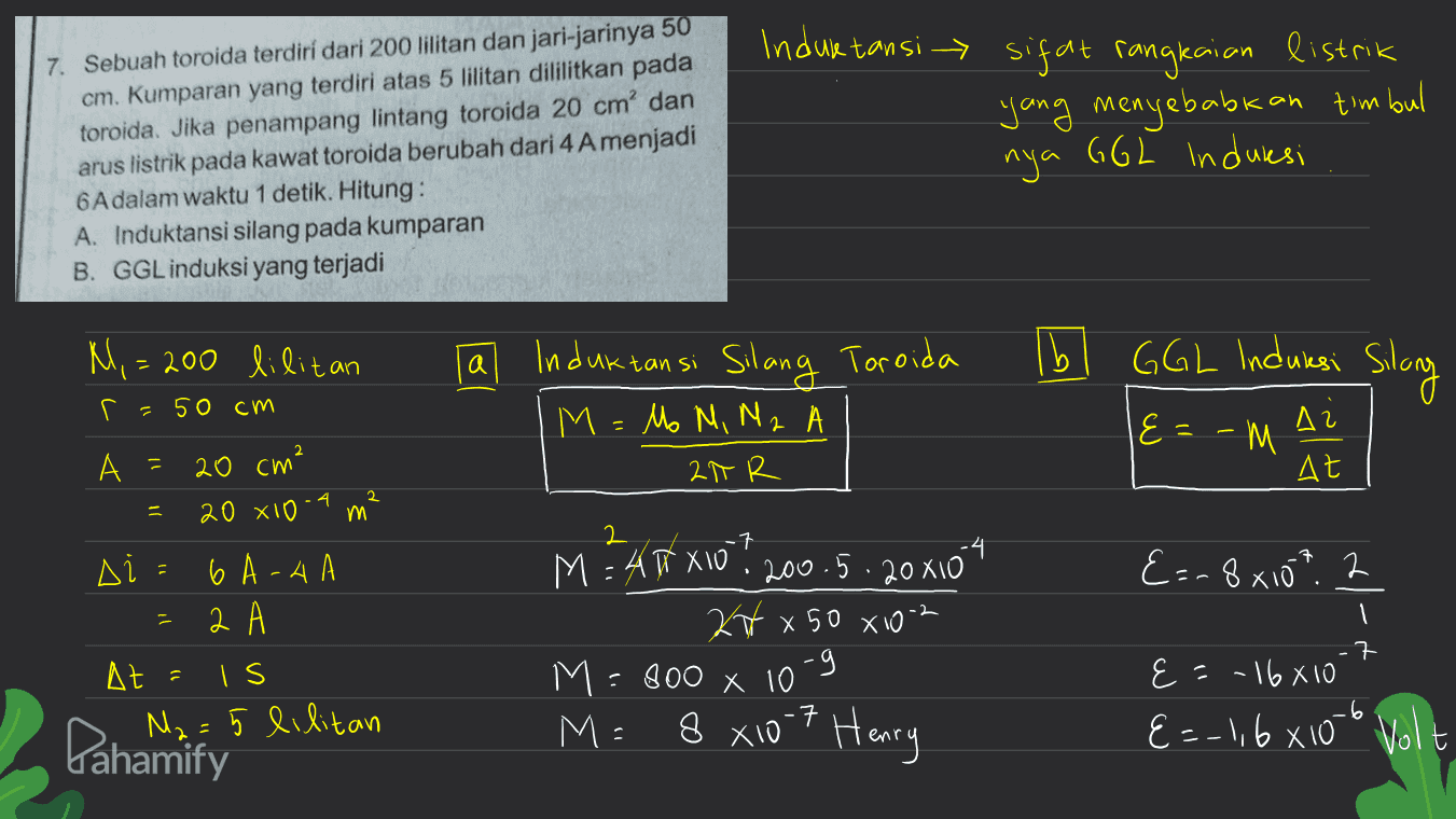 Induktansi sifat rangkaian listrik 7. Sebuah toroida terdiri dari 200 lilitan dan jari-jarinya 50 cm. Kumparan yang terdiri atas 5 lilitan dililitkan pada toroida. Jika penampang lintang toroida 20 cm' dan arus listrik pada kawat toroida berubah dari 4 Amenjadi 6 Adalam waktu 1 detik. Hitung: A. Induktansi silang pada kumparan B. GGL induksi yang terjadi yang menyebabkan timbul nya GGL Induksi N, = 200 lilitan b GGL Induksi Silang I a Induktansi Silang Toroida M = Mo M, M2 A r = 50 cm 2 le=-M Δι At A = 20 cm² 2TR = 20 x 10 2 үй 2 .7 &=-8x10? 2 יר Δί 6 A-4 а А At = Is M₂=5 lilitan M = AXXIO? 200.5.20x10 tx 50 XiO2 M=800 x 10 -g 8 x10-7 Henry 1 .7 E=-16610 E &=-1,6x10 Volt Pahamify M = 