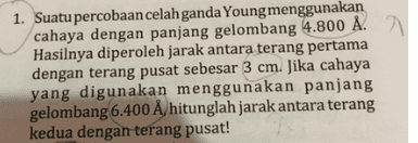 1. Suatu percobaan celah ganda Young menggunakan cahaya dengan panjang gelombang 4.800 Å. Hasilnya diperoleh jarak antara terang pertama dengan terang pusat sebesar 3 cm. Jika cahaya yang digunakan menggunakan panjang gelombang 6.400 Å, hitunglah jarak antara terang kedua dengan terang pusat! 