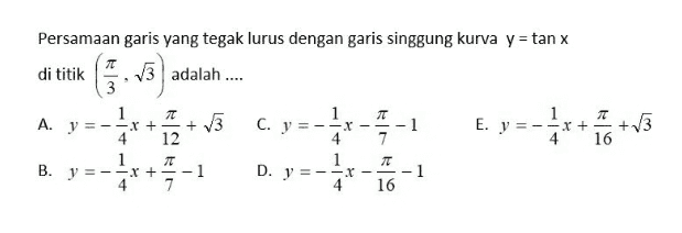 Persamaan garis yang tegak lurus dengan garis singgung kurva y = tan x di titik 13 adalah .... 1 —— 1 E. y = -=X+ +3 4 16 ***+5 7 A. y=- X + + 13 4 12 1 7T B. y = -x + 1 4 7 C. y = --X 4 1 D. y = -1 4 -1 7 T 1 16 