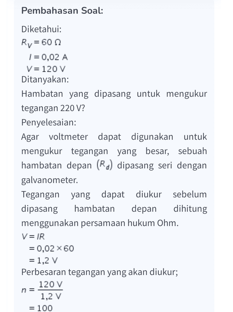Hambatan depan yang diperlukan: R= (n-1)R, = (100-1960 =5940 Ω Dengan demikian, untuk mengukur tegangan 120 V perlu dipasang hambatan 5940 n. Oleh karena itu, jawaban yang benar adalah A. 
Pembahasan Soal: Diketahui: Ry = 60 1 = 0,02 A V= 120 V Ditanyakan: Hambatan yang dipasang untuk mengukur tegangan 220 V? Penyelesaian: Agar voltmeter dapat digunakan untuk mengukur tegangan yang besar, sebuah hambatan depan (Rd) dipasang seri dengan galvanometer. Tegangan yang dapat diukur sebelum dipasang hambatan depan dihitung menggunakan persamaan hukum Ohm. V= IR = 0,02 x 60 = 1,2 V Perbesaran tegangan yang akan diukur; 120 V 1,2 V = 100 n = 