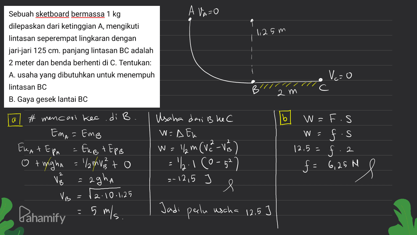A Va=0 1,25 m Sebuah sketboard bermassa 1 kg dilepaskan dari ketinggian A, mengikuti lintasan seperempat lingkaran dengan jari-jari 125 cm. panjang lintasan BC adalah 2 meter dan benda berhenti di C. Tentukan: A. usaha yang dibutuhkan untuk menempuh lintasan BC B. Gaya gesek lantai BC Vc=0 2 m 16 a W = = Usaha dari B ke C W =A Eu W = llym (V2 -Ves) 'l. 1 (0-52 =-12,5 e (vavi # mencari kec.di B EmA = Emp ERAT E pn - Fugt EPB - Eust O + mighn = 'lanhvis to = agha VB Pahamify - 5 m/s W=F.S fis 12.5 f = 6,25 m f.2 "l 2 2.10.1125 5 Jadi perlu uscha 12.5 