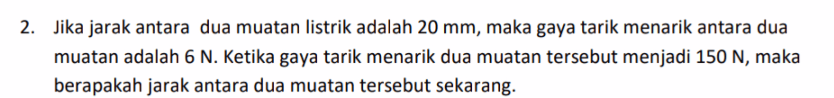 2. Jika jarak antara dua muatan listrik adalah 20 mm, maka gaya tarik menarik antara dua muatan adalah 6 N. Ketika gaya tarik menarik dua muatan tersebut menjadi 150 N, maka berapakah jarak antara dua muatan tersebut sekarang. 