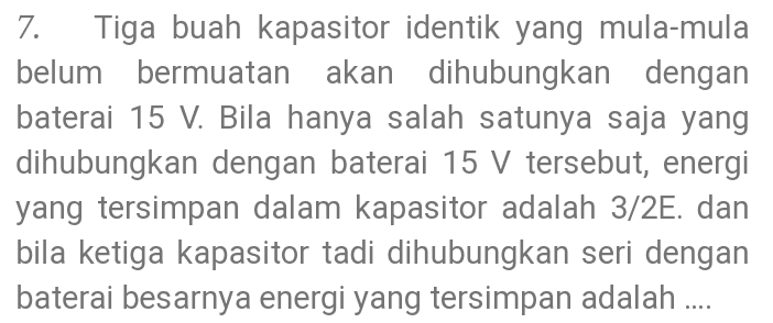7. Tiga buah kapasitor identik yang mula-mula belum bermuatan akan dihubungkan dengan baterai 15 V. Bila hanya salah satunya saja yang dihubungkan dengan baterai 15 V tersebut, energi yang tersimpan dalam kapasitor adalah 3/2E. dan bila ketiga kapasitor tadi dihubungkan seri dengan baterai besarnya energi yang tersimpan adalah .... 