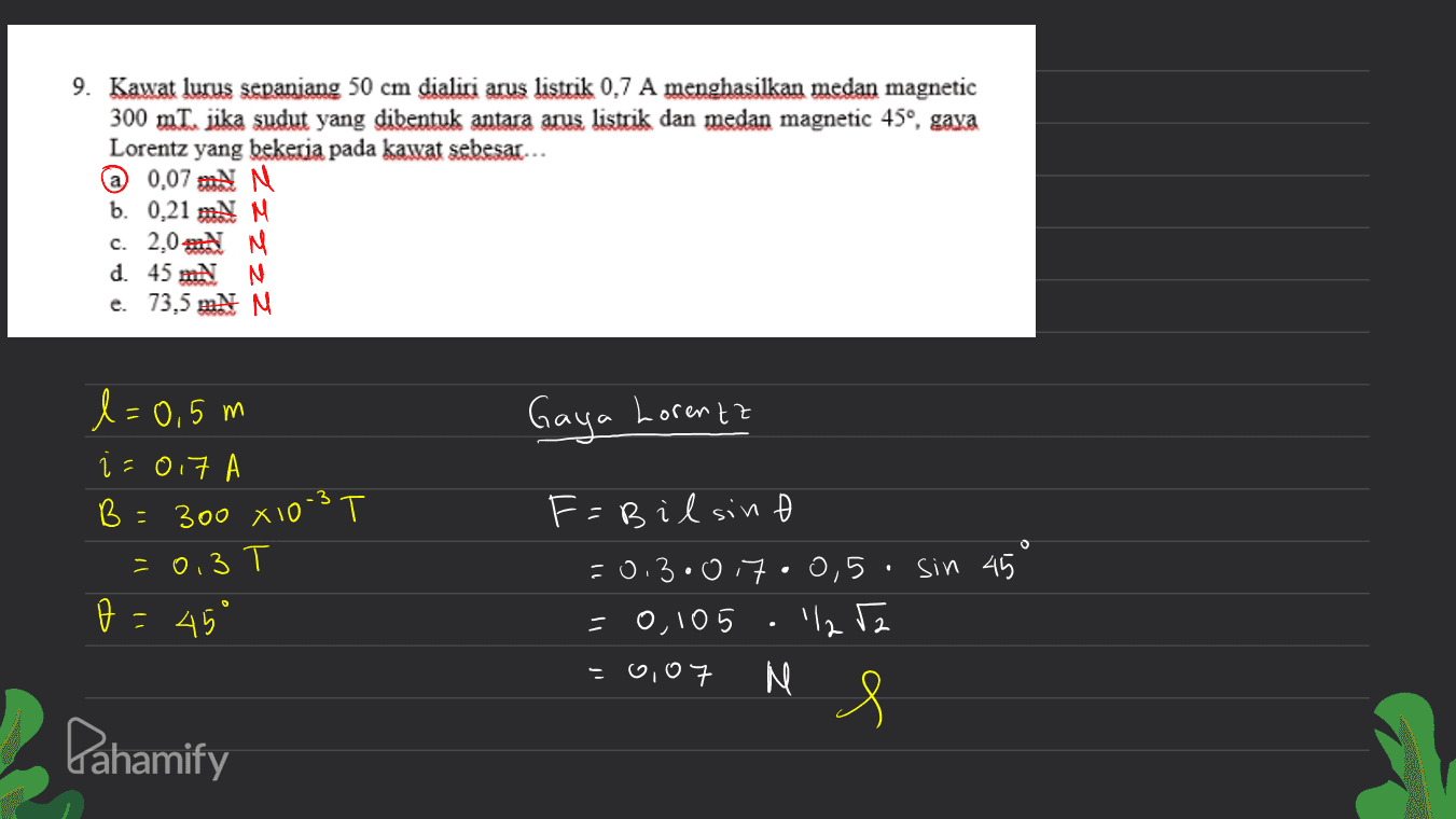 9. Kawat lurus sepanjang 50 cm dialiri arus listrik 0,7 A menghasilkan medan magnetic 300 ml. jika sudut yang dibentuk antara arus listrik dan medan magnetic 45°, gaya Lorentz yang bekeria pada kawat sebesar... @ 0,07 NN b. 0,21 mNM c. 2.0mm d. 45 mNN e. 73,5 MN N Gaya Lorentz l=0,5 m =017 B = 300 x 10-3 T O -0,3 F = Bilsin =0.3.017.0,5 sin 45 0,105 '12 Tz -0,07 re o=45 2 Me Pahamify 