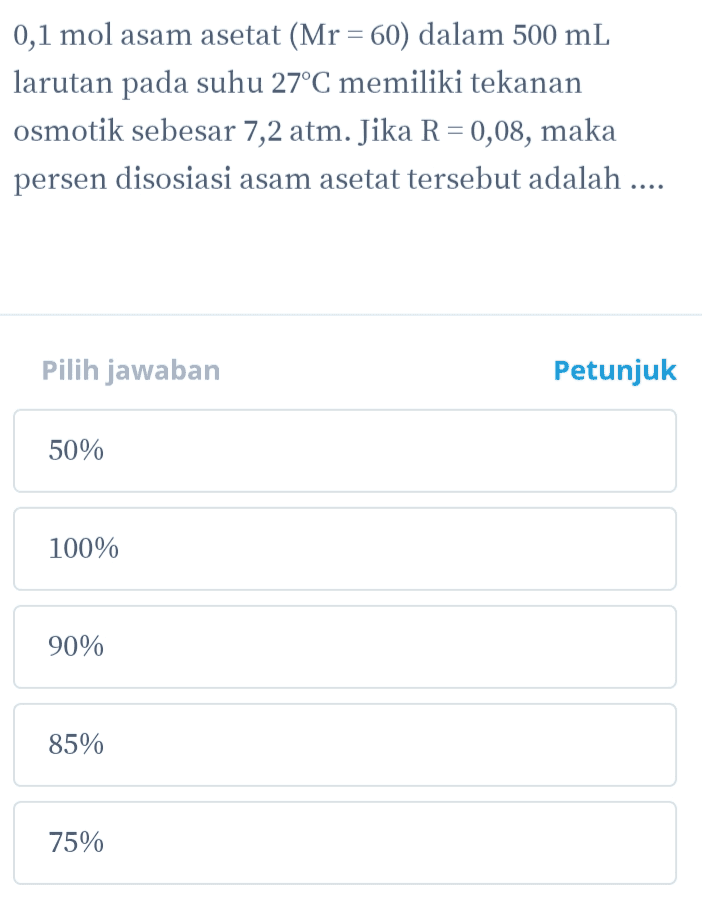 0,1 mol asam asetat (Mr = 60) dalam 500 mL larutan pada suhu 27°C memiliki tekanan osmotik sebesar 7,2 atm. Jika R = 0,08, maka persen disosiasi asam asetat tersebut adalah .... Pilih jawaban Petunjuk 50% 100% 90% 85% 75% 