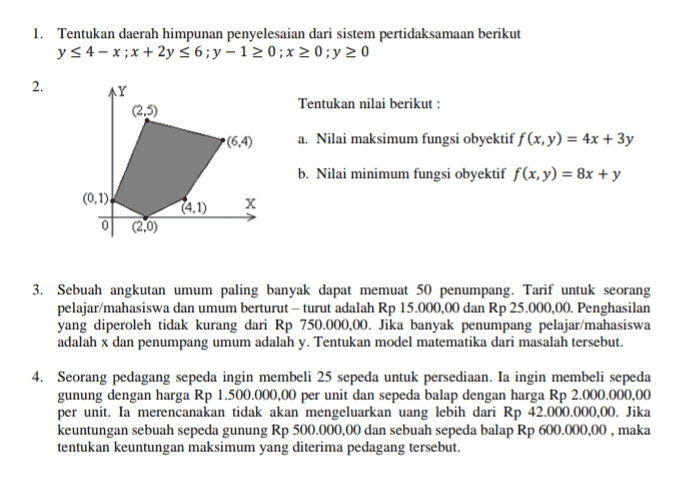 1. Tentukan daerah himpunan penyelesaian dari sistem pertidaksamaan berikut y s4-x;x + 2y 56;y-12 0; x 20;y 20 2. AY (2.5) (6,4) Tentukan nilai berikut : a. Nilai maksimum fungsi obyektif f(x,y) = 4x + 3y b. Nilai minimum fungsi obyektif f(x,y) = 8x + y (0.1)! 이 (20) (4.1) x 3. Sebuah angkutan umum paling banyak dapat memuat 50 penumpang. Tarif untuk seorang pelajar/mahasiswa dan umum berturut-turut adalah Rp 15.000,00 dan Rp 25.000,00. Penghasilan yang diperoleh tidak kurang dari Rp 750.000,00. Jika banyak penumpang pelajar/mahasiswa adalah x dan penumpang umum adalah y. Tentukan model matematika dari masalah tersebut. 4. Seorang pedagang sepeda ingin membeli 25 sepeda untuk persediaan. Ia ingin membeli sepeda gunung dengan harga Rp 1.500.000,00 per unit dan sepeda balap dengan harga Rp 2.000.000,00 per unit. Ia merencanakan tidak akan mengeluarkan uang lebih dari Rp 42.000.000,00. Jika keuntungan sebuah sepeda gunung Rp 500.000,00 dan sebuah sepeda balap Rp 600.000,00, maka tentukan keuntungan maksimum yang diterima pedagang tersebut. 