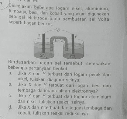 bisediakan beberapa logam nikel, aluminium, tembaga, besi, dan kobalt yang akan digunakan sebagai elektrode pada pembuatan sel Volta seperti bagan berikut: Naci XCI YCH Berdasarkan bagan sel tersebut, selesaikan beberapa pertanyaan berikut. a. Jika X dan Y terbuat dari logam perak dan nikel, tuliskan diagram selnya. b. Jika X dan Y terbuat dari logam besi dan tembaga darimana aliran elektronnya? C. Jika X dan Y terbuat dari logam aluminium dan nikel, tuliskan reaksi selnya. d. Jika X dan Y terbuat dari logam tembaga dan kobalt, tuliskan reaksi reduksinya. 