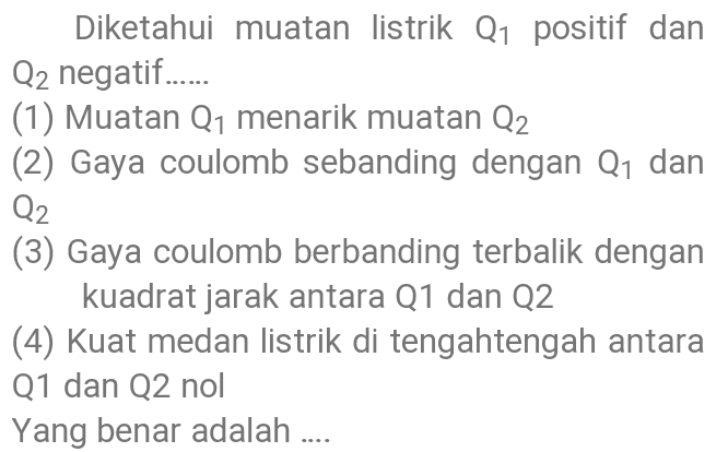 Diketahui muatan listrik Q1 positif dan Q2 negatif...... (1) Muatan Q1 menarik muatan Q2 (2) Gaya coulomb sebanding dengan Q1 dan Q2 (3) Gaya coulomb berbanding terbalik dengan kuadrat jarak antara Q1 dan 22 (4) Kuat medan listrik di tengahtengah antara Q1 dan Q2 nol Yang benar adalah .... 