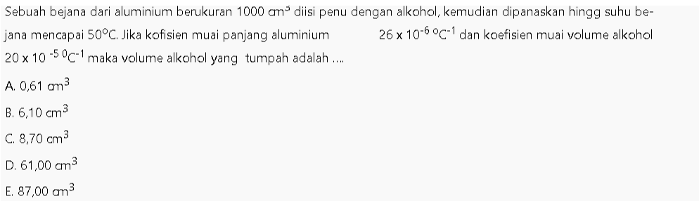 Sebuah bejana dari aluminium berukuran 1000 cm diisi penu dengan alkohol, kemudian dipanaskan hingg suhu be- jana mencapai 50°C. Jika kofisien muai panjang aluminium 26 x 10-6 °C 1 dan koefisien muai volume alkohol 20 x 10-50C-1 maka volume alkohol yang tumpah adalah .... A. 0,61 cm3 B. 6,10 cm3 C. 8,70 cm3 D. 61,00 cm3 E. 87,00 cm3 