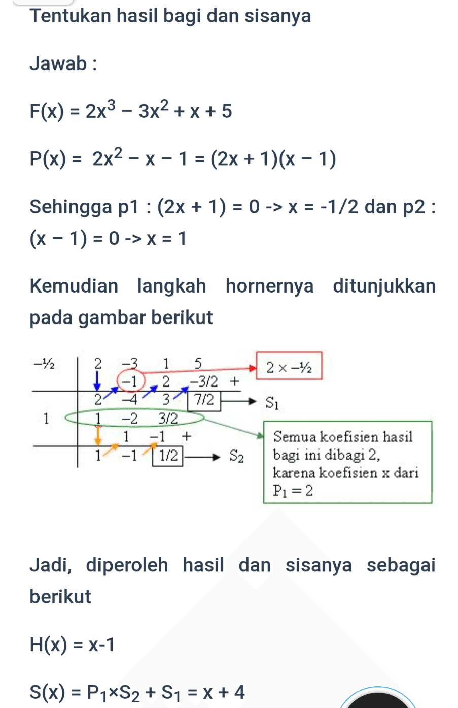 Tentukan hasil bagi dan sisanya Jawab: F(x) = 2x3 - 3x2 + x + 5 P(x) = 2x2 - x - 1 = (2x + 1)(x - 1) Sehingga p1 : (2x + 1) = 0 -> X = -1/2 dan p2 : (x - 1) = 0 -> X = 1 Kemudian langkah hornernya ditunjukkan pada gambar berikut -1/2 2 2 x 12 2 1 1 5 -1 2 -3/2 + 3 7/2 -2 3/2 -1 + -1 1/2 Si 1 S2 Semua koefisien hasil bagi ini dibagi 2, karena koefisien x dari P1 = 2 Jadi, diperoleh hasil dan sisanya sebagai berikut H(x) = X-1 S(x) = P1*S2 + S1 = x + 4 