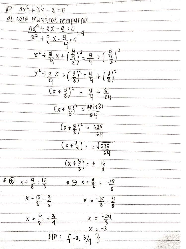 + 3-3 b. Pemfaktor an 4x2 + gx-9 = 0 ^ A 4x x (4X-3)(x+3) = 0 X = 34 V X-3 HP : -3,243 e) rumus abc X1, 2 = - b ± √6²-4ac 20 4x²+gX-9 a= b=9 Co-g - X1,2 = g#119)2-464)(-9) 2(4) =-9 V 225 8 Lanjutin 41 
2 ID Ax+ GX - C = 0 al. cara truadrat sempurna AX + X - 0 0 옵 O 내 9,2 적의 Xt 9 (고 4 2 전 X - 9 4 나 2 x + 9 x + () 2 2 g g + 니 2 - 태 64 (x + ) - 목 + 1 (x + D x g (x+2) * 20 (x+2) - 물 들 용 - x - - x, HP : 4-aA * ④ x+ 8 * Xt 용 % - (S 8 159 Xs 용. 9 8 8 3 4 - 24 K- 동 X-3 