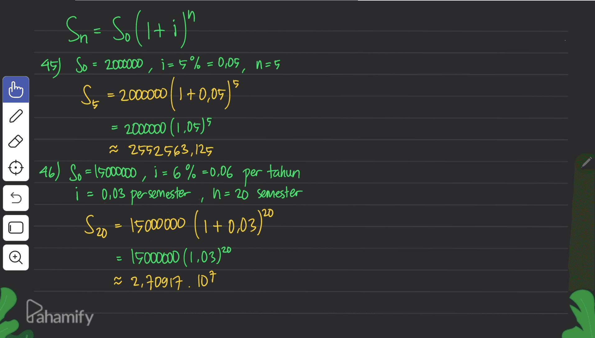 Sn = So (1+i)" =5 15 = U 45 So = 2000000 , i=6% = 0,05, n=5 ) Ss = 2000000 (1 +0,05) = 2000000 (1,05) ř 2552563,125 46) So = 15000000, 1 = 6% =0,06 per tahun 1 = 0,03 persemester , h = 20 semester n S20 = 15000000 (1+0,03) 20 : 15000000 (1,03)20 ~ 2,70917. 107 Pahamify I こ 