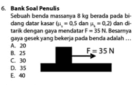 6. Bank Soal Penulis Sebuah benda massanya 8 kg berada pada bi- dang datar kasar (w = 0,5 dan 4 = 0,2) dan di- tarik dengan gaya mendatar F = 35 N. Besarnya gaya gesek yang bekerja pada benda adalah ... A. 20 B. 25 F=35N C. 30 D. 35 E. 40 