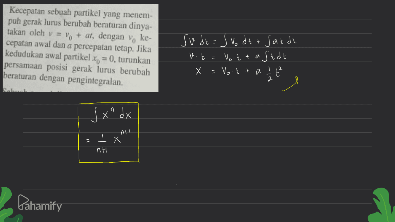 Kecepatan sebuah partikel yang menem- puh gerak lurus berubah beraturan dinya- takan oleh v = 1 + at, dengan voke- cepatan awal dan a percepatan tetap. Jika kedudukan awal partikel x = 0, turunkan persamaan posisi gerak lurus berubah beraturan dengan pengintegralan. su dt = Svo dt+ Sat de Vott a Stat Х =vo t + a z2 2 v.t -110 S xndx nt! тх il nti Pahamify 
