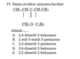 19. Nama struktur senyawa berikut CH3-CH-C-CH-CH3 | CH3 0 C2H5 Adalah..... A. 2,4-dimetil-3-heksanon B. 2-etil-5-metil-3-pentanon C. 2,4-dimetil-3-pentanon D. 3,6-dimetil-3-heksanon E. 2,5-dimetil-2-heksanon 