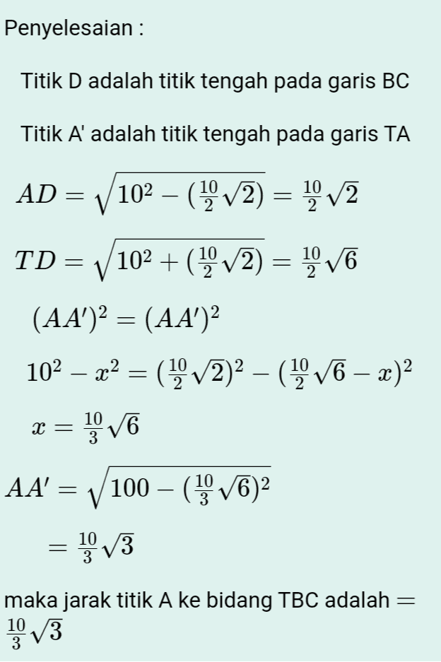 Penyelesaian : Titik D adalah titik tengah pada garis BC Titik A adalah titik tengah pada garis TA AD = V102 – (19/2) = 1/2 = TD= V (102 + (19/2) = 1,076 (AA')2 = (AA)2 102 — 22 = (1/2)2 – (1976 – x)2 = AA' = V100 – (VC)2 = 13 X = VO 10 V6 maka jarak titik A ke bidang TBC adalah = 10/3 3 
