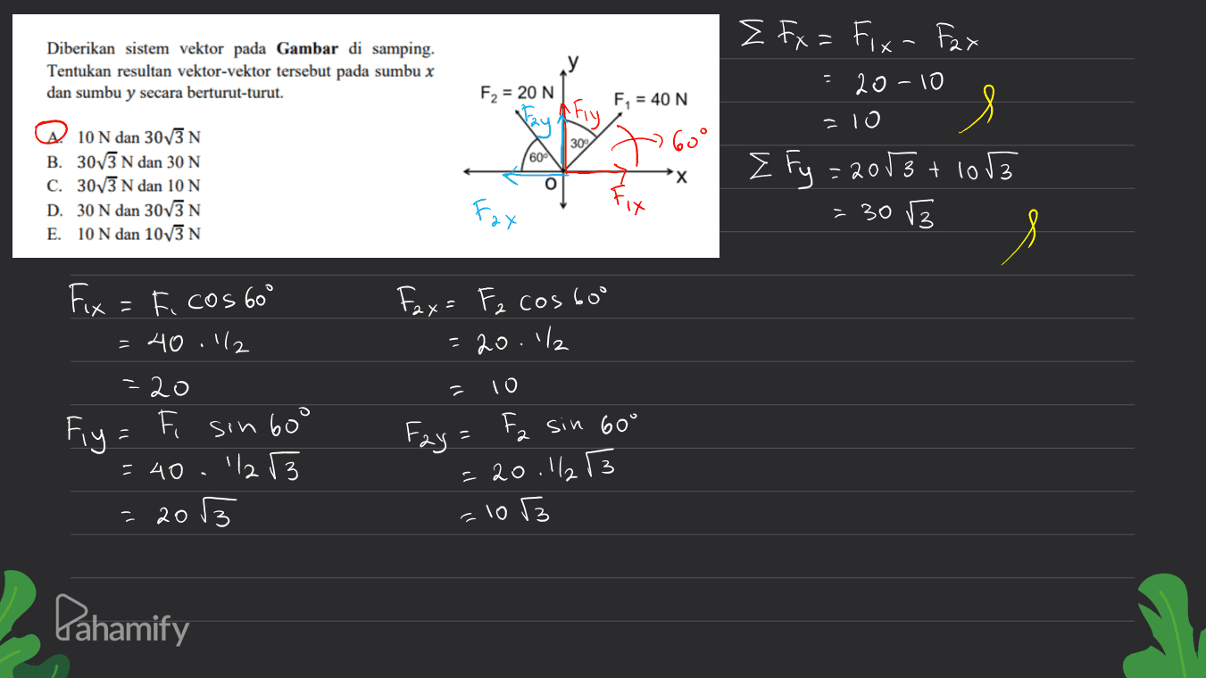 Diberikan sistem vektor pada Gambar di samping. Tentukan resultan vektor-vektor tersebut pada sumbu x dan sumbu y secara berturut-turut. F2 = 20 N Afiy F = 40 N E Fx = Fix- Fax = 20 -10 s E fy=2013 + 1053 = 30 3 = 10 30% 60° @ 10 N dan 3073 N B. 3073 N dan 30 N c. 30v3 N dan 10 N D. 30 N dan 30v3 N E. 10 N dan 10v3N 609 X O Fax Fax= Fz costo 20.1% - 10 Fix = F. cos 60° =40.12 =20 Fiy= = 40.112r3 2003 F T sin 600 = 1 2 Fay sin 60° = 20.113 = 103 Pahamify 