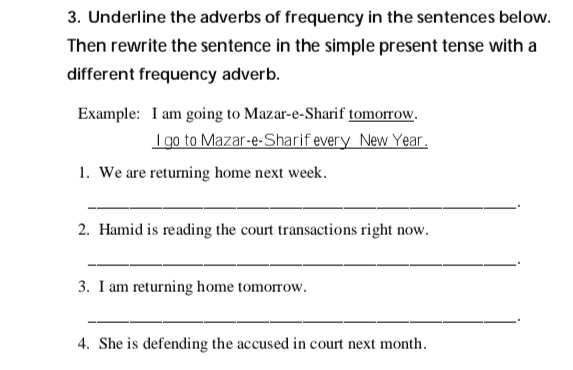 Exercises 1. Fill in the blanks with the simple present form of the verbs listed above. (read, study, drive, eat, prosecute, work, practice, watch) Example: I read the newspaper every day. a. You frequently your car to the court on Thursdays. b. We _law together every evening. c. They always legal cases in the provincial courts. d. We _law in Kabul. e. The court often felony cases. f. I usually in a restaurant on Saturday. g. They never television in the evening. 
3. Underline the adverbs of frequency in the sentences below. Then rewrite the sentence in the simple present tense with a different frequency adverb. Example: I am going to Mazar-e-Sharif tomorrow. I go to Mazar-e-Sharif every New Year. 1. We are returning home next week. 2. Hamid is reading the court transactions right now. 3. I am returning home tomorrow. 4. She is defending the accused in court next month. 
2. Underline the correct form of the verb for each of the following sentences: 1. Right now, Abdul (plays/ is playing) football in the park. 2. While I wait, the judge (makes/is making) his decision. 3. (You take/ are you taking the case? 4. (They are not reading/ They not read) their notes. 5. I usually (prosecute/am prosecuting) felony cases. 6. They always (drive, are driving) their car to the Stage. 7. Farima (works, is working) every night. 8. Mojib (works, is working) on his homework tonight. 9. (You work, Are you working) on the case? 