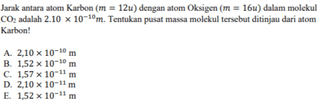 Jarak antara atom Karbon (m = 12u) dengan atom Oksigen (m = 16u) dalam molekul CO2 adalah 2.10 x 10-10m. Tentukan pusat massa molekul tersebut ditinjau dari atom Karbon! A. 2,10 x 10-10 m B. 1,52 x 10-10 m C. 1,57 x 10-11 m D. 2,10 x 10-11 m E. 1,52 x 10-11 m 