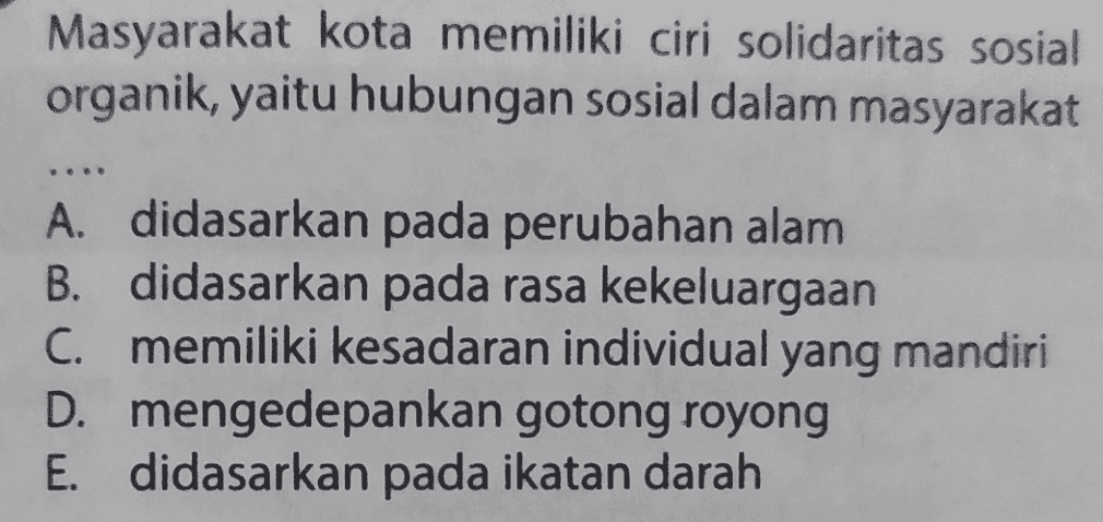 Masyarakat kota memiliki ciri solidaritas sosial organik, yaitu hubungan sosial dalam masyarakat A. didasarkan pada perubahan alam B. didasarkan pada rasa kekeluargaan C. memiliki kesadaran individual yang mandiri D. mengedepankan gotong royong E. didasarkan pada ikatan darah 