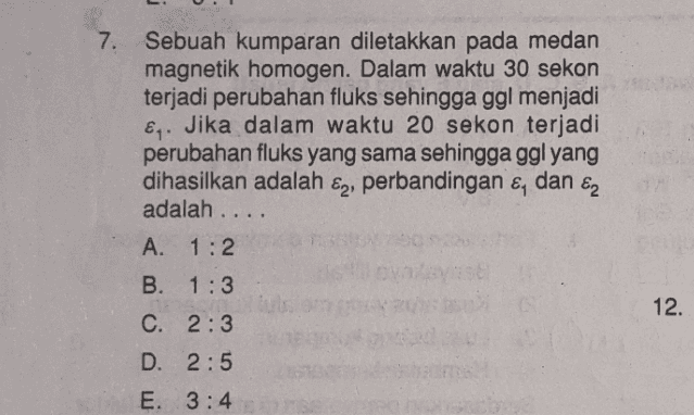 7. Sebuah kumparan diletakkan pada medan magnetik homogen. Dalam waktu 30 sekon terjadi perubahan fluks sehingga ggl menjadi Eq. Jika dalam waktu 20 sekon terjadi perubahan fluks yang sama sehingga ggl yang dihasilkan adalah E2) perbandingan & dan E2 adalah .... A. 1:2 12. B. 1:3 C. 2:3 D. 2:5 E. 3:4 