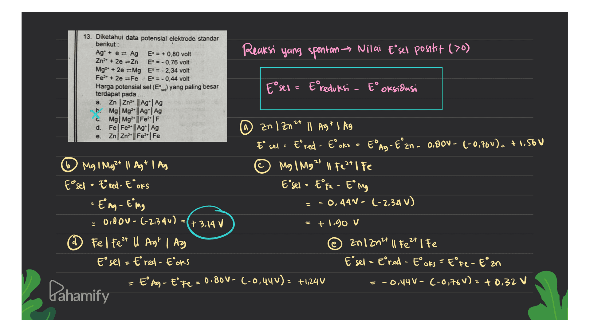 a 13. Diketahui data potensial elektrode standar berikut : Ag* + e = Ag E = + 0,80 volt Reaksi yang spontan Nilai Esel positif (>0) Zn2+ + 2e =Zn E° = - 0,76 volt Mg2+ + 2e =Mg E° = -2,34 volt Fe2+ 2e =Fe E = -0,44 volt Harga potensial sel (El) yang paling besar E sex = Ereduksi - tº oksidasi terdapat pada .... a. Zn | Zn2 | Ag | Ag B. Mg Mg2+ || Ag | Ag C. Mg Mg2+ | Fe2|F d. Fel Fe2+ | Ag | Ag zn 1 Zn2+ 11 Agt 1 Ag e. ZnZn2- | Fe2+ Fe E sel. Ered - Eºoks - EºAg - Eºzn - 0.900- (-0,70v). +1,500 Mg 1 Mg 2+ || Ag* I As © Mg 1 Mg2+ 11 Fe 2+ | Fe Esch - tred-E OKS E sel = Efe - E mg = Eag - Eng = -0,441-(-2.34 V) OLD OU- (-2,340) +3,14 v +1.90 V ® Fel Fezt ll Agt | Ag anlZn²+ II Fe 2+ | Fe Esel = Ered - Eoks Esel - ePred - Eoks - EºFe-En - EºAg - Ete= 0,80V- (-0,49U): +1290 = -0,44 V- (-0,76V): + 0.32 V = Dahamify 
