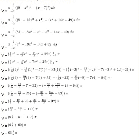 V= V= V = v==} – (19 – 22)2 – (x + 732) dx a } (81 – 182"+2") = (x2+ 142 + 49)) dx + – + | (81 - 1822 +2 -12 -147 - 49) de 5 (134 – 1912 – 14x + 32) de V=(x - x - 4x +32:0) -2 V=($' - x - 7x2 +324) 2 V=((1) (13 - 7(1)2 + 32(1)) -((-2)5 - (-2)3 - 7(-2)2 + 32 –2))) V={(1) - P(1) - 7(1) + 32) - (-32) - (-8) – 7(4) - 64)) V=((-- 7+32)-(-*+19-28 - 64)) V=(( - + 25) - (- > + 152 - 92)) V=($-+ 25 + - 152 +92) V=-11+117) V=68-57+117) - V=63 +60) V=663 TT 