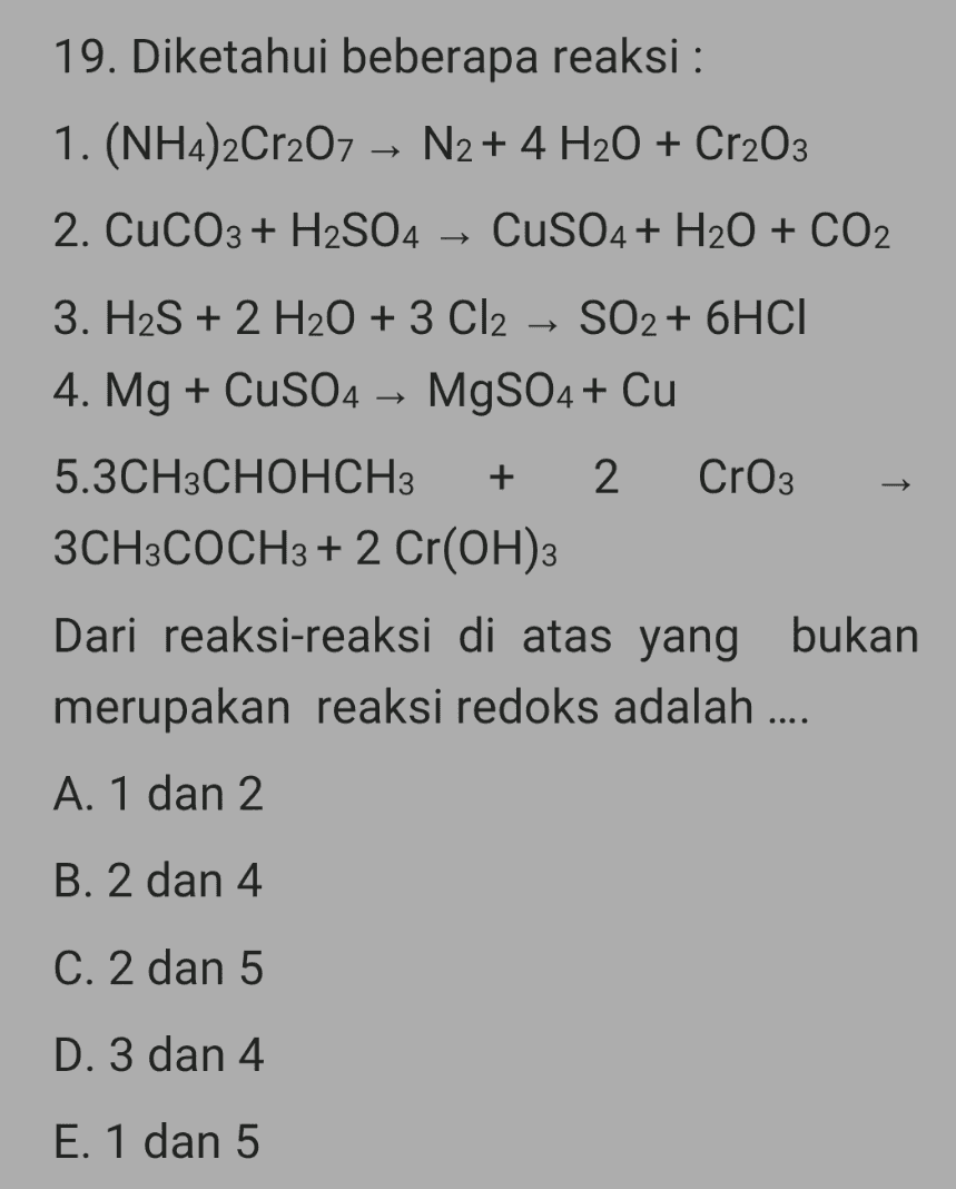 19. Diketahui beberapa reaksi : 1. (NH4)2Cr207 N2 + 4 H2O + Cr2O3 2. CuCO3 + H2SO4 → CuSO4 + H2O + CO2 3. H2S + 2 H2O + 3 Cl2 → SO2 + 6HCI 4. Mg + CuSO4 → MgSO4 + Cu 5.3CH3CHOHCH3 + 2 CrO3 3CH3COCH3 + 2 Cr(OH)3 Dari reaksi-reaksi di atas yang bukan merupakan reaksi redoks adalah .... A. 1 dan 2 B. 2 dan 4 C. 2 dan 5 D. 3 dan 4 E. 1 dan 5 