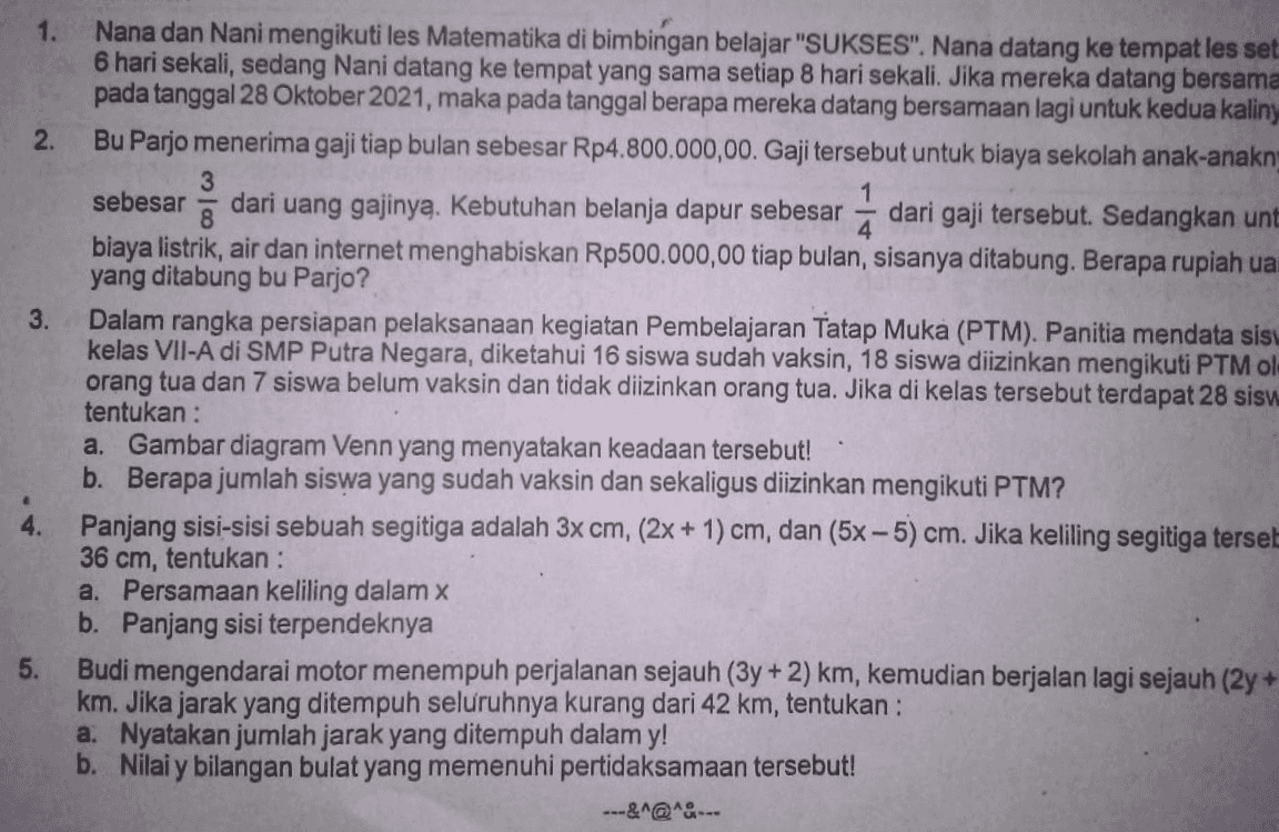 1. 2. 3. Nana dan Nani mengikuti les Matematika di bimbingan belajar "SUKSES". Nana datang ke tempat les set 6 hari sekali, sedang Nani datang ke tempat yang sama setiap 8 hari sekali . Jika mereka datang bersama pada tanggal 28 Oktober 2021, maka pada tanggal berapa mereka datang bersamaan lagi untuk kedua kaliny Bu Parjo menerima gaji tiap bulan sebesar Rp4.800.000,00. Gaji tersebut untuk biaya sekolah anak-anakn 3 sebesar 5 dari uang gajinya. Kebutuhan belanja dapur sebesar dari gaji tersebut. Sedangkan unt 4 biaya listrik, air dan internet menghabiskan Rp500.000,00 tiap bulan, sisanya ditabung. Berapa rupiah ua yang ditabung bu Parjo? Dalam rangka persiapan pelaksanaan kegiatan Pembelajaran Tatap Muka (PTM). Panitia mendata sisu kelas VII-A di SMP Putra Negara, diketahui 16 siswa sudah vaksin, 18 siswa diizinkan mengikuti PTM ol orang tua dan 7 siswa belum vaksin dan tidak diizinkan orang tua. Jika di kelas tersebut terdapat 28 sisu. tentukan : a. Gambar diagram Venn yang menyatakan keadaan tersebut! b. Berapa jumlah siswa yang sudah vaksin dan sekaligus diizinkan mengikuti PTM? Panjang sisi-sisi sebuah segitiga adalah 3x cm, (2x + 1) cm, dan (5x -5) cm. Jika keliling segitiga terset 36 cm, tentukan : a. Persamaan keliling dalam x b. Panjang sisi terpendeknya Budi mengendarai motor menempuh perjalanan sejauh (3y + 2)km, kemudian berjalan lagi sejauh (2y + km. Jika jarak yang ditempuh seluruhnya kurang dari 42 km, tentukan : a. Nyatakan jumlah jarak yang ditempuh dalam y! b. Nilai y bilangan bulat yang memenuhi pertidaksamaan tersebut! ---&^@^&--- 4. 5. 
