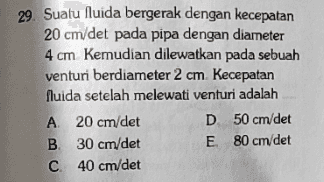 29. Suatu fluida bergerak dengan kecepatan 20 cm/det pada pipa dengan diameter 4 cm Kemudian dilewatkan pada sebuah venturi berdiameter 2 cm Kecepatan fluida setelah melewati venturi adalah A 20 cm/det D 50 cm/det B 30 cm/det E 80 cm/det C 40 cm/det 