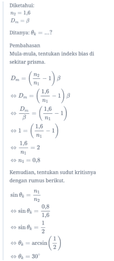 Diketahui: m2 = 1,6 Dm = B Ditanya: 0k = ...? Pembahasan Mula-mula, tentukan indeks bias di sekitar prisma. В 1 Dm = ni 1,6 Dm ni Dm B ni 1,6 l= ni 1,6 2 ni ni = 0,8 (10-1) 8 Dp - (1.6 - - ) (1:0 - 1) Kemudian, tentukan sudut kritisnya dengan rumus berikut. ni sin Ok = n2 0,8 #sink 1,6 1 sin 0k 2 台0. arcsin 2 0x = 30° 