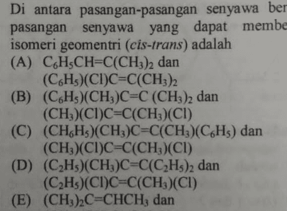 Di antara pasangan-pasangan senyawa ber pasangan senyawa yang dapat membe isomeri geomentri (cis-trans) adalah (A) CH CH=C(CH3)2 dan (CH)(CI)C=C(CH3)2 (B) (C6H3)(CH3)C=C(CH3)2 dan (CH3)(CI)C=C(CH3)(CI) (C) (CH,H)(CH3)C=C(CH3)(C6H5) dan (CH3)(CI)C=C(CH3)(CI) (D) (CzHs)(CH3)C=C(C2H3)2 dan (C2Hs)(CI)C=C(CH3)(CI) (E) (CH3)2C=CHCH; dan 