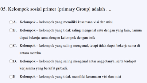 05. Kelompok sosial primer (primary Group) adalah .... OA Kelompok - kelompok yang memiliki kesamaan visi dan misi B. Kelompok - kelompok yang tidak saling mengenal satu dengan yang lain, namun dapat bekerja sama dengan kelompok dengan baik OC. Kelompok-kelompok yang saling mengenal, tetapi tidak dapat bekerja sama di antara mereka D. Kelompok - kelompok yang saling mengenal antar anggotanya, serta terdapat kerjasama yang bersifat pribadi. E. Kelompok-kelompok yang tidak memiliki kesamaan visi dan misi 