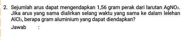 2. Sejumlah arus dapat mengendapkan 1,56 gram perak dari larutan AgNO3. Jika arus yang sama dialirkan selang waktu yang sama ke dalam lelehan AICI, berapa gram aluminium yang dapat diendapkan? Jawab 